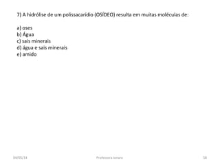 7) A hidrólise de um polissacarídio (OSÍDEO) resulta em muitas moléculas de:
a) oses
b) Água
c) sais minerais
d) água e sais minerais
e) amido
04/05/14 58Professora Ionara
 
