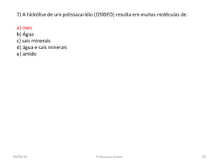 7) A hidrólise de um polissacarídio (OSÍDEO) resulta em muitas moléculas de:
a) oses
b) Água
c) sais minerais
d) água e sais minerais
e) amido
04/05/14 59Professora Ionara
 