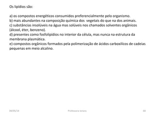 Os lipídios são:
a) os compostos energéticos consumidos preferencialmente pelo organismo.
b) mais abundantes na composição química dos vegetais do que na dos animais.
c) substâncias insolúveis na água mas solúveis nos chamados solventes orgânicos
(álcool, éter, benzeno).
d) presentes como fosfolipídios no interior da célula, mas nunca na estrutura da
membrana plasmática.
e) compostos orgânicos formados pela polimerização de ácidos carboxilícos de cadeias
pequenas em meio alcalino.
04/05/14 60Professora Ionara
 