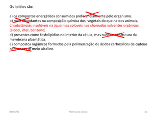 Os lipídios são:
a) os compostos energéticos consumidos preferencialmente pelo organismo.
b) mais abundantes na composição química dos vegetais do que na dos animais.
c) substâncias insolúveis na água mas solúveis nos chamados solventes orgânicos
(álcool, éter, benzeno).
d) presentes como fosfolipídios no interior da célula, mas nunca na estrutura da
membrana plasmática.
e) compostos orgânicos formados pela polimerização de ácidos carboxilícos de cadeias
pequenas em meio alcalino.
04/05/14 61Professora Ionara
 