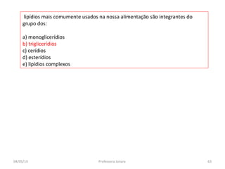 lipídios mais comumente usados na nossa alimentação são integrantes do
grupo dos:
a) monoglicerídios
b) triglicerídios
c) cerídios
d) esterídios
e) lipídios complexos
04/05/14 63Professora Ionara
 