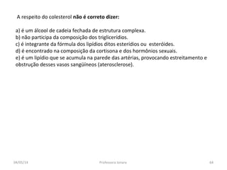 A respeito do colesterol não é correto dizer:
a) é um álcool de cadeia fechada de estrutura complexa.
b) não participa da composição dos triglicerídios.
c) é integrante da fórmula dos lipídios ditos esterídios ou esteróides.
d) é encontrado na composição da cortisona e dos hormônios sexuais.
e) é um lipídio que se acumula na parede das artérias, provocando estreitamento e
obstrução desses vasos sangüíneos (aterosclerose).
04/05/14 64Professora Ionara
 