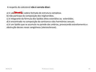A respeito do colesterol não é correto dizer:
a) é um álcool de cadeia fechada de estrutura complexa.
b) não participa da composição dos triglicerídios.
c) é integrante da fórmula dos lipídios ditos esterídios ou esteróides.
d) é encontrado na composição da cortisona e dos hormônios sexuais.
e) é um lipídio que se acumula na parede das artérias, provocando estreitamento e
obstrução desses vasos sangüíneos (aterosclerose).
04/05/14 65Professora Ionara
 