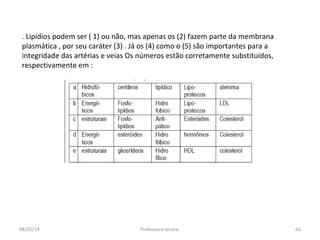 04/05/14 Professora Ionara 66
. Lipídios podem ser ( 1) ou não, mas apenas os (2) fazem parte da membrana
plasmática , por seu caráter (3) . Já os (4) como o (5) são importantes para a
integridade das artérias e veias Os números estão corretamente substituídos,
respectivamente em :
 