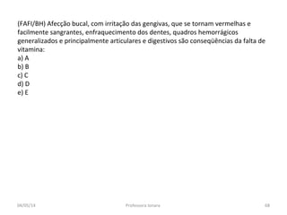 (FAFI/BH) Afecção bucal, com irritação das gengivas, que se tornam vermelhas e
facilmente sangrantes, enfraquecimento dos dentes, quadros hemorrágicos
generalizados e principalmente articulares e digestivos são conseqüências da falta de
vitamina:
a) A
b) B
c) C
d) D
e) E
04/05/14 68Professora Ionara
 