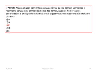 (FAFI/BH) Afecção bucal, com irritação das gengivas, que se tornam vermelhas e
facilmente sangrantes, enfraquecimento dos dentes, quadros hemorrágicos
generalizados e principalmente articulares e digestivos são conseqüências da falta de
vitamina:
a) A
b) B
c) C
d) D
e) E
04/05/14 69Professora Ionara
 