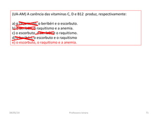 (UA-AM) A carência das vitaminas C, D e B12 produz, respectivamente:
a) o raquitismo, o beribéri e o escorbuto.
b) o beribéri, o raquitismo e a anemia.
c) o escorbuto, o beribéri e o raquitismo.
d) o beribéri, o escorbuto e o raquitismo
e) o escorbuto, o raquitismo e a anemia.
04/05/14 71Professora Ionara
 