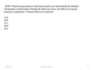 (UFPI) "Vitamina que pode ser fabricada na pele, por estimulação da radiação
ultravioleta e relacionada à fixação do cálcio nos ossos. Sua falta em crianças
provoca o raquitismo." 0 texto refere-se à vitamina:
a) A
b) B
c) C
d) D
e) E
04/05/14 72Professora Ionara
 