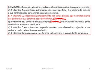 (UFMG/MG). Quanto às vitaminas, todas as afirmativas abaixo são corretas, exceto:
a) A vitamina A, encontrada principalmente em ovos e leite, é protetora do epitélio
e sua carência pode determinar a cegueira noturna.
b) A vitamina D, encontrada principalmente nas frutas cítricas, age no metabolismo
das gorduras e sua carência pode determinar o beribéri.
c) A vitamina B12 pode ser sintetizada por bactérias intestinais e sua carência pode
determinar a anemia perniciosa.
d) A vitamina C, encontrada em vegetais, mantém normal o tecido conjuntivo e sua
carência pode determinar o escorbuto.
e) A vitamina K atua como um dos fatores indispensáveis à coagulação sangüínea.
04/05/14 75Professora Ionara
 