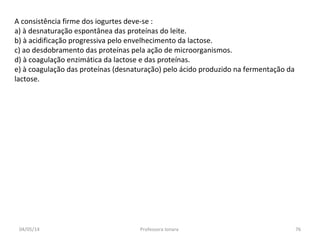 A consistência firme dos iogurtes deve-se :
a) à desnaturação espontânea das proteínas do leite.
b) à acidificação progressiva pelo envelhecimento da lactose.
c) ao desdobramento das proteínas pela ação de microorganismos.
d) à coagulação enzimática da lactose e das proteínas.
e) à coagulação das proteínas (desnaturação) pelo ácido produzido na fermentação da
lactose.
04/05/14 76Professora Ionara
 