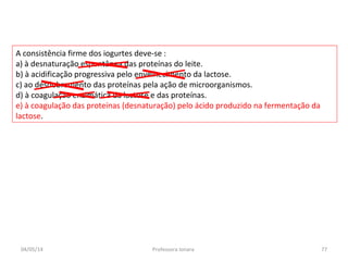 A consistência firme dos iogurtes deve-se :
a) à desnaturação espontânea das proteínas do leite.
b) à acidificação progressiva pelo envelhecimento da lactose.
c) ao desdobramento das proteínas pela ação de microorganismos.
d) à coagulação enzimática da lactose e das proteínas.
e) à coagulação das proteínas (desnaturação) pelo ácido produzido na fermentação da
lactose.
04/05/14 77Professora Ionara
 