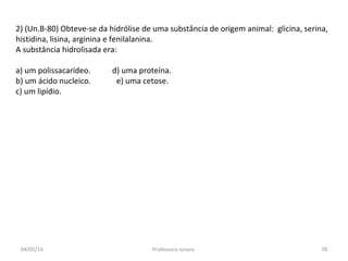 2) (Un.B-80) Obteve-se da hidrólise de uma substância de origem animal: glicina, serina,
histidina, lisina, arginina e fenilalanina.
A substância hidrolisada era:
a) um polissacarídeo. d) uma proteína.
b) um ácido nucleico. e) uma cetose.
c) um lipídio.
04/05/14 78Professora Ionara
 