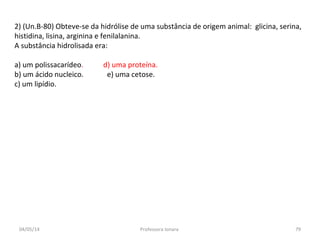 2) (Un.B-80) Obteve-se da hidrólise de uma substância de origem animal: glicina, serina,
histidina, lisina, arginina e fenilalanina.
A substância hidrolisada era:
a) um polissacarídeo. d) uma proteína.
b) um ácido nucleico. e) uma cetose.
c) um lipídio.
04/05/14 79Professora Ionara
 