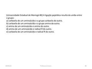 (Universidade Estadual de Maringá-80) A ligação peptídica resulta da união entre
o grupo:
a) carboxila de um aminoácido e o grupo carboxila do outro.
b) carboxila de um aminoácido e o grupo amina do outro.
c) amina de um aminoácido e amina do outro.
d) amina de um aminoácido e radical R do outro.
e) carboxila de um aminoácido e radical R do outro.
04/05/14 80Professora Ionara
 