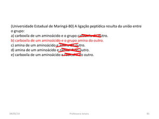 (Universidade Estadual de Maringá-80) A ligação peptídica resulta da união entre
o grupo:
a) carboxila de um aminoácido e o grupo carboxila do outro.
b) carboxila de um aminoácido e o grupo amina do outro.
c) amina de um aminoácido e amina do outro.
d) amina de um aminoácido e radical R do outro.
e) carboxila de um aminoácido e radical R do outro.
04/05/14 81Professora Ionara
 