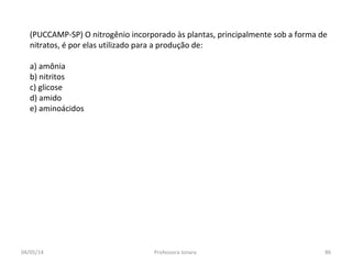 (PUCCAMP-SP) O nitrogênio incorporado às plantas, principalmente sob a forma de
nitratos, é por elas utilizado para a produção de:
a) amônia
b) nitritos
c) glicose
d) amido
e) aminoácidos
04/05/14 86Professora Ionara
 