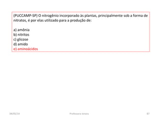 (PUCCAMP-SP) O nitrogênio incorporado às plantas, principalmente sob a forma de
nitratos, é por elas utilizado para a produção de:
a) amônia
b) nitritos
c) glicose
d) amido
e) aminoácidos
04/05/14 87Professora Ionara
 