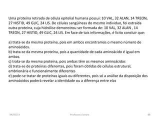 Uma proteína retirada de célula epitelial humana possui: 10 VAL, 32 ALAN, 14 TREON,
27 HISTID, 49 GLIC, 24 LIS. De células sangüíneas do mesmo individuo, foi extraída
outra proteína, cuja hidrólise demonstrou ser formada de: 10 VAL, 32 ALAN , 14
TREON, 27 HISTID, 49 GLIC, 24 LIS. Em face de tais informações, é lícito concluir que:
a) trata-se da mesma proteína, pois em ambos encontramos o mesmo número de
aminoácidos.
b) trata-se da mesma proteína, pois a quantidade de cada aminoácido é igual em
ambas.
c) trata-se da mesma proteína, pois ambas têm os mesmos aminoácidos
d) trata-se de proteínas diferentes, pois foram obtidas de células estrutural,
embrionária e funcionalmente diferentes
e) pode-se tratar de proteínas iguais ou diferentes, pois só a análise da disposição dos
aminoácidos poderá revelar a identidade ou a diferença entre elas
04/05/14 88Professora Ionara
 
