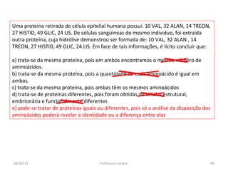Uma proteína retirada de célula epitelial humana possui: 10 VAL, 32 ALAN, 14 TREON,
27 HISTID, 49 GLIC, 24 LIS. De células sangüíneas do mesmo individuo, foi extraída
outra proteína, cuja hidrólise demonstrou ser formada de: 10 VAL, 32 ALAN , 14
TREON, 27 HISTID, 49 GLIC, 24 LIS. Em face de tais informações, é lícito concluir que:
a) trata-se da mesma proteína, pois em ambos encontramos o mesmo número de
aminoácidos.
b) trata-se da mesma proteína, pois a quantidade de cada aminoácido é igual em
ambas.
c) trata-se da mesma proteína, pois ambas têm os mesmos aminoácidos
d) trata-se de proteínas diferentes, pois foram obtidas de células estrutural,
embrionária e funcionalmente diferentes
e) pode-se tratar de proteínas iguais ou diferentes, pois só a análise da disposição dos
aminoácidos poderá revelar a identidade ou a diferença entre elas
04/05/14 89Professora Ionara
 