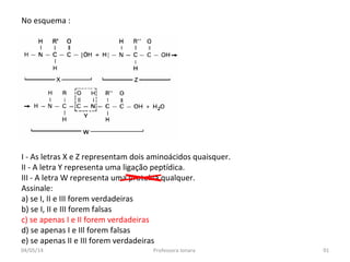 No esquema :
I - As letras X e Z representam dois aminoácidos quaisquer.
II - A letra Y representa uma ligação peptídica.
III - A letra W representa uma proteína qualquer.
Assinale:
a) se I, II e III forem verdadeiras
b) se I, II e III forem falsas
c) se apenas I e II forem verdadeiras
d) se apenas I e IIl forem falsas
e) se apenas II e III forem verdadeiras
04/05/14 91Professora Ionara
 