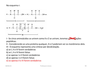 No esquema r:
I - Se cinco aminoácidos se unirem como X e Z se uniram, teremos cinco ligações
peptídicas.
II - Considerando-se uma proteína qualquer, X e Z poderiam ser os monômeros dela.
III - 0 esquema representa uma síntese por desidratação.
a) se I, II e III forem verdadeiras
b) se I, II e III forem falsas
c) se apenas I e II forem verdadeiras
d) se apenas I e Il forem falsas
e) se apenas II e III forem verdadeiras
04/05/14 92Professora Ionara
 