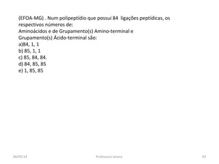(EFOA-MG) . Num polipeptídio que possui 84 ligações peptídicas, os
respectivos números de:
Aminoácidos e de Grupamento(s) Amino-terminal e
Grupamento(s) Ácido-terminal são:
a)84, 1, 1
b) 85, 1, 1
c) 85, 84, 84.
d) 84, 85, 85
e) 1, 85, 85
04/05/14 93Professora Ionara
 