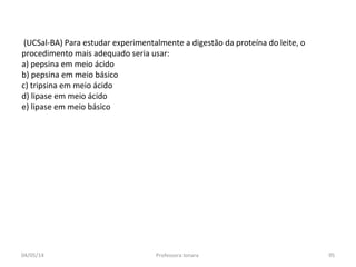(UCSal-BA) Para estudar experimentalmente a digestão da proteína do leite, o
procedimento mais adequado seria usar:
a) pepsina em meio ácido
b) pepsina em meio básico
c) tripsina em meio ácido
d) lipase em meio ácido
e) lipase em meio básico
04/05/14 95Professora Ionara
 