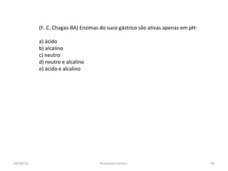(F. C. Chagas-BA) Enzimas do suco gástrico são ativas apenas em pH:
a) ácido
b) aIcaIino
c) neutro
d) neutro e alcalino
e) ácido e alcalino
04/05/14 99Professora Ionara
 