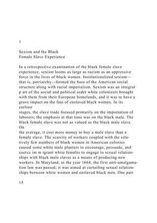 1
Sexism and the Black
Female Slave Experience
In a retrospective examination of the black female slave
experience, sexism looms as large as racism as an oppressive
force in the lives of black women. Institutionalized sexism—
that is, patriarchy—formed the base of the American social
structure along with racial imperialism. Sexism was an integral
p art of the social and political order white colonizers brought
with them from their European homelands, and it was to have a
grave impact on the fate of enslaved black women. In its
earliest
stages, the slave trade focused primarily on the importation of
laborers; the emphasis at that time was on the black male. The
black female slave was not as valued as the black male slave.
On
the average, it cost more money to buy a male slave than a
female slave. The scarcity of workers coupled with the rela-
tively few numbers of black women in American colonies
caused some white male planters to encourage, persuade, and
coerce im m igrant white females to engage in sexual relation-
ships with black male slaves as a means of producing new
workers. In Maryland, in the year 1664, the first anti-amalgama-
tion law was passed; it was aimed at curtailing sexual relation-
ships between white women and enslaved black men. One part
15
 