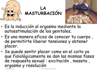 LA
MASTURBACIÓN
• Es la inducción al orgasmo mediante la
autoestimulación de los genitales.
• Es una manera eficaz de conocer tu cuerpo ,
de permitirte liberar tensiones y obtener
placer.
• Se puede sentir placer como en el coito ya
que fisiológicamente se dan las mismas fases
de respuesta sexual : excitación , meseta ,
orgasmo y resolución
28/01/2015 M. R. Monter Ardanuy
 
