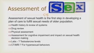 
Assessment of sexual health is the first step in developing a
plan of care to fulfill sexual needs of older population.
 Health history & review of systems
 Drug review
 Physical assessment
 Assessment for cognitive impairment and impact on sexual health
decision making
 Labs - ? Testosterone levels
 CT/MRI ? For hypersexual behaviors
Assessment of
 