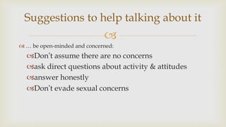 
 … be open-minded and concerned:
Don’t assume there are no concerns
ask direct questions about activity & attitudes
answer honestly
Don’t evade sexual concerns
Suggestions to help talking about it
 