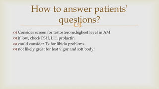 
 Consider screen for testosterone,highest level in AM
 if low, check FSH, LH, prolactin
 could consider Tx for libido problems
 not likely great for lost vigor and soft body!
How to answer patients’
questions?
 