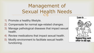 
1) Promote a healthy lifestyle.
2) Compensate for normal age-related changes.
3) Manage pathological diseases that impact sexual
health.
4) Review medications that impact sexual health.
5) Modify environment to facilitate sexual health
functioning.
Management of
Sexual Health Needs
 