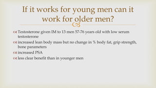
 Testosterone given IM to 13 men 57-76 years old with low serum
testosterone
 increased lean body mass but no change in % body fat, grip strength,
bone parameters
 increased PSA
 less clear benefit than in younger men
If it works for young men can it
work for older men?
 