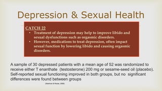 
Depression & Sexual Health
A sample of 30 depressed patients with a mean age of 52 was randomized to
receive either T enanthate (testosterone) 200 mg or sesame-seed oil (placebo).
Self-reported sexual functioning improved in both groups, but no significant
differences were found between groups
CATCH 22
• Treatment of depression may help to improve libido and
sexual dysfunctions such as orgasmic disorders.
• However, medications to treat depression, often impact
sexual function by lowering libido and causing orgasmic
disorders.
(Siedman & Roose, 2006)
 