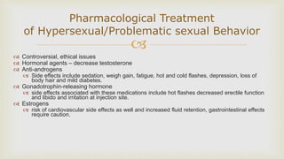 
Pharmacological Treatment
of Hypersexual/Problematic sexual Behavior
 Controversial, ethical issues
 Hormonal agents – decrease testosterone
 Anti-androgens
 Side effects include sedation, weigh gain, fatigue, hot and cold flashes, depression, loss of
body hair and mild diabetes.
 Gonadotrophin-releasing hormone
 side effects associated with these medications include hot flashes decreased erectile function
and libido and irritation at injection site.
 Estrogens
 risk of cardiovascular side effects as well and increased fluid retention, gastrointestinal effects
require caution.
 