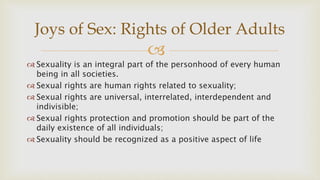 
 Sexuality is an integral part of the personhood of every human
being in all societies.
 Sexual rights are human rights related to sexuality;
 Sexual rights are universal, interrelated, interdependent and
indivisible;
 Sexual rights protection and promotion should be part of the
daily existence of all individuals;
 Sexuality should be recognized as a positive aspect of life
Joys of Sex: Rights of Older Adults
 