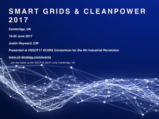 S M A R T G R I D S & C L E A N P O W E R
2 0 1 7
Cambridge, UK
19-20 June 2017
Justin Hayward, CIR
Presented at #SGCP17 #C4IR2 Consortium for the 4th Industrial Revolution
www.cir-strategy.com/events
…join the follow up 9th SGCP18 26-27 June Cambridge, UK
 