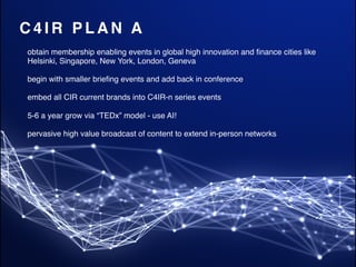 C 4 I R P L A N A
obtain membership enabling events in global high innovation and ﬁnance cities like
Helsinki, Singapore, New York, London, Geneva
begin with smaller brieﬁng events and add back in conference
embed all CIR current brands into C4IR-n series events
5-6 a year grow via “TEDx” model - use AI!
pervasive high value broadcast of content to extend in-person networks
 
