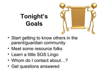 Tonight’s
       Goals

• Start getting to know others in the
  parent/guardian community
• Meet some resource folks
• Learn a little SGS Lingo
• Whom do I contact about…?
• Get questions answered
 