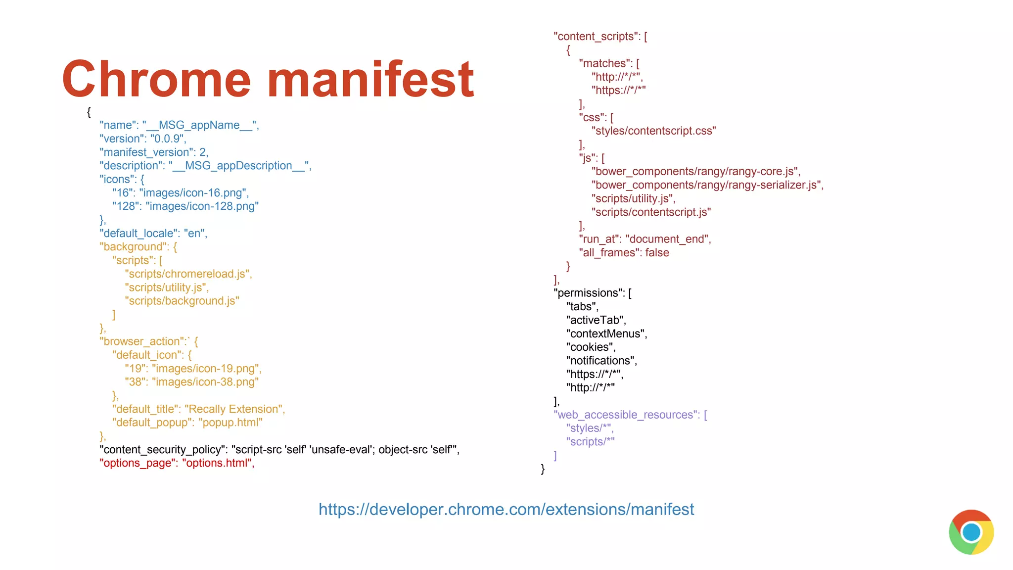 Chrome manifest
https://developer.chrome.com/extensions/manifest
{
"name": "__MSG_appName__",
"version": "0.0.9",
"manifest_version": 2,
"description": "__MSG_appDescription__",
"icons": {
"16": "images/icon-16.png",
"128": "images/icon-128.png"
},
"default_locale": "en",
"background": {
"scripts": [
"scripts/chromereload.js",
"scripts/utility.js",
"scripts/background.js"
]
},
"browser_action":` {
"default_icon": {
"19": "images/icon-19.png",
"38": "images/icon-38.png"
},
"default_title": "Recally Extension",
"default_popup": "popup.html"
},
"content_security_policy": "script-src 'self' 'unsafe-eval'; object-src 'self'",
"options_page": "options.html",
"content_scripts": [
{
"matches": [
"http://*/*",
"https://*/*"
],
"css": [
"styles/contentscript.css"
],
"js": [
"bower_components/rangy/rangy-core.js",
"bower_components/rangy/rangy-serializer.js",
"scripts/utility.js",
"scripts/contentscript.js"
],
"run_at": "document_end",
"all_frames": false
}
],
"permissions": [
"tabs",
"activeTab",
"contextMenus",
"cookies",
"notifications",
"https://*/*",
"http://*/*"
],
"web_accessible_resources": [
"styles/*",
"scripts/*"
]
}
 