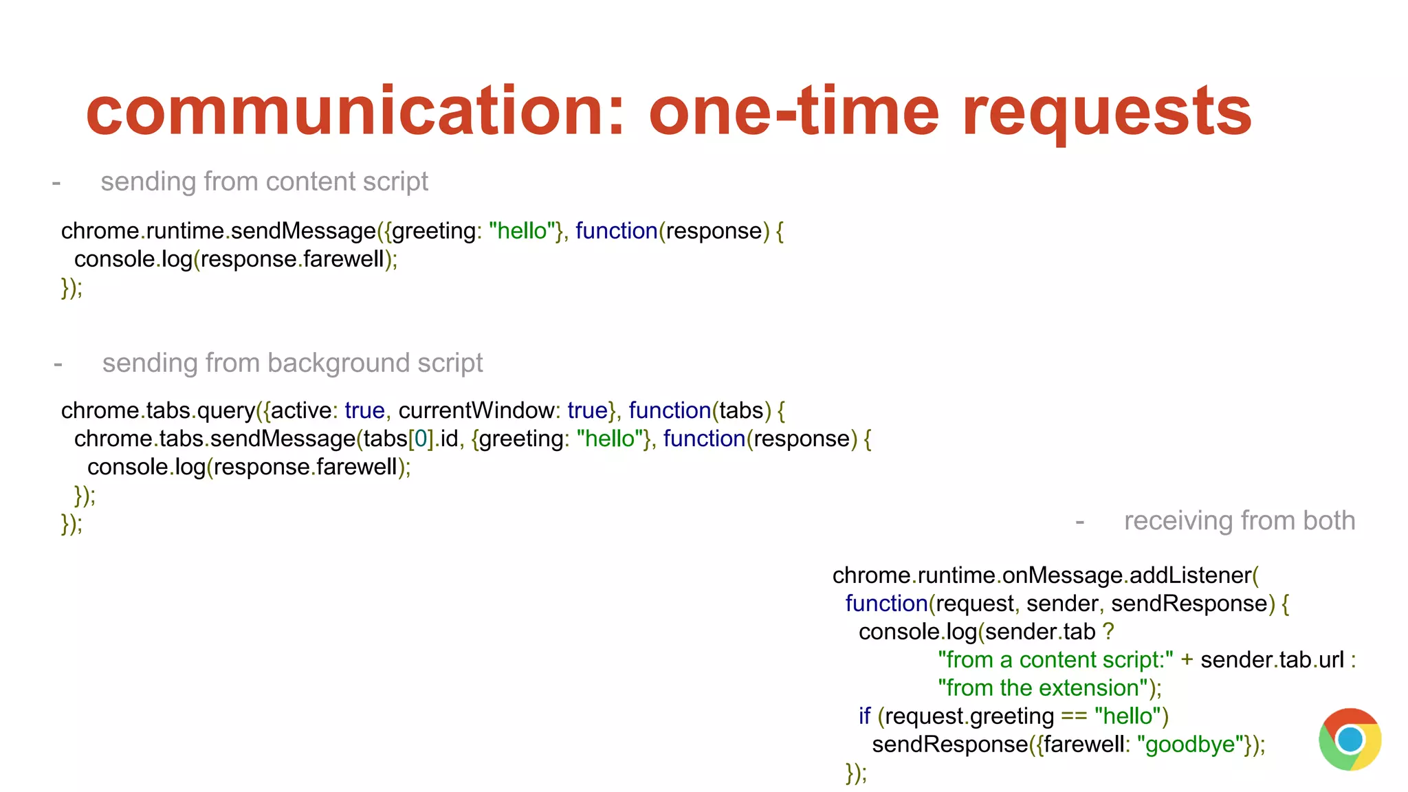 communication: one-time requests
chrome.tabs.query({active: true, currentWindow: true}, function(tabs) {
chrome.tabs.sendMessage(tabs[0].id, {greeting: "hello"}, function(response) {
console.log(response.farewell);
});
});
chrome.runtime.sendMessage({greeting: "hello"}, function(response) {
console.log(response.farewell);
});
chrome.runtime.onMessage.addListener(
function(request, sender, sendResponse) {
console.log(sender.tab ?
"from a content script:" + sender.tab.url :
"from the extension");
if (request.greeting == "hello")
sendResponse({farewell: "goodbye"});
});
- receiving from both
- sending from content script
- sending from background script
 