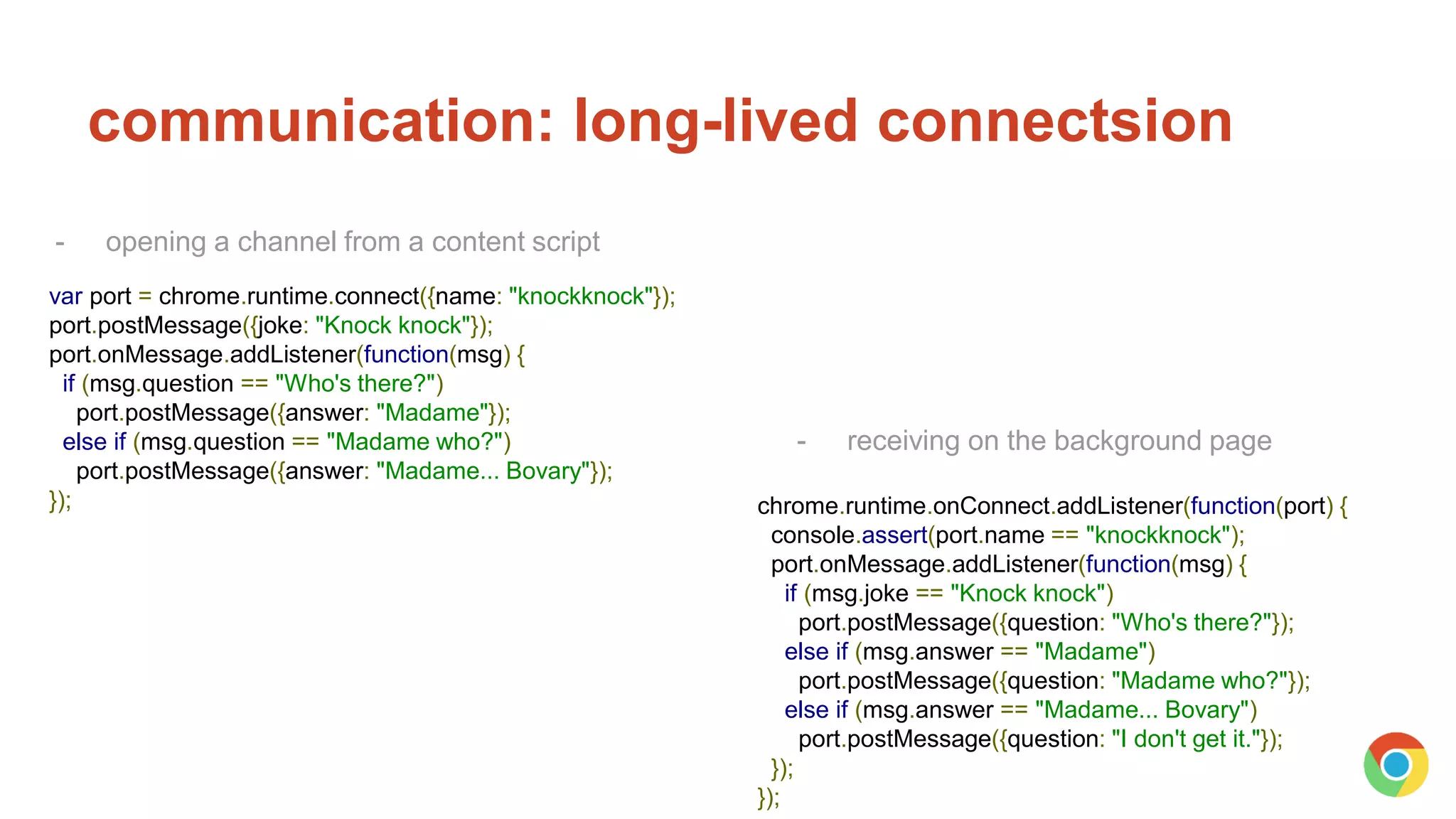 communication: long-lived connectsion
var port = chrome.runtime.connect({name: "knockknock"});
port.postMessage({joke: "Knock knock"});
port.onMessage.addListener(function(msg) {
if (msg.question == "Who's there?")
port.postMessage({answer: "Madame"});
else if (msg.question == "Madame who?")
port.postMessage({answer: "Madame... Bovary"});
});
- opening a channel from a content script
chrome.runtime.onConnect.addListener(function(port) {
console.assert(port.name == "knockknock");
port.onMessage.addListener(function(msg) {
if (msg.joke == "Knock knock")
port.postMessage({question: "Who's there?"});
else if (msg.answer == "Madame")
port.postMessage({question: "Madame who?"});
else if (msg.answer == "Madame... Bovary")
port.postMessage({question: "I don't get it."});
});
});
- receiving on the background page
 