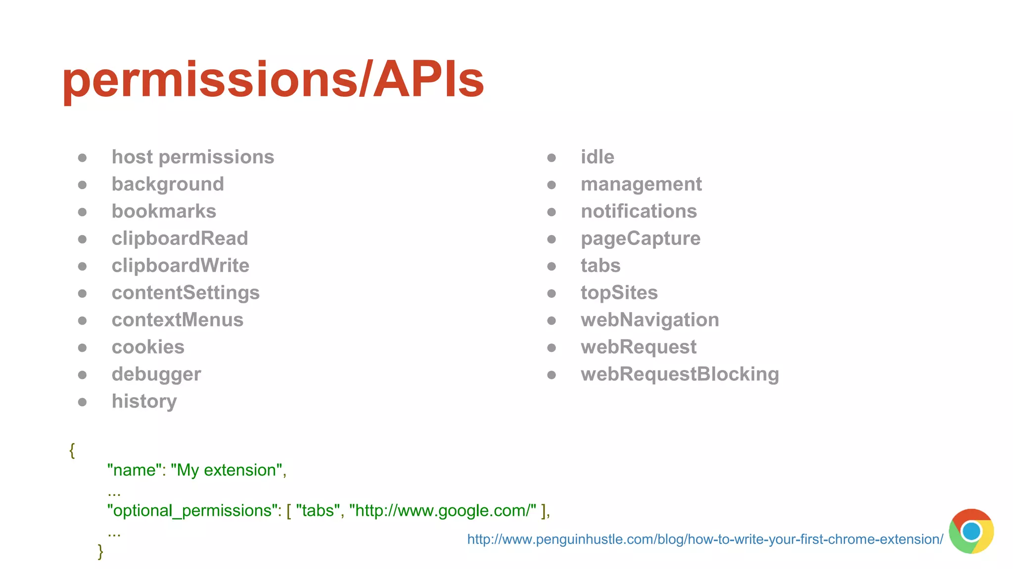 permissions/APIs
● host permissions
● background
● bookmarks
● clipboardRead
● clipboardWrite
● contentSettings
● contextMenus
● cookies
● debugger
● history
● idle
● management
● notifications
● pageCapture
● tabs
● topSites
● webNavigation
● webRequest
● webRequestBlocking
{
"name": "My extension",
...
"optional_permissions": [ "tabs", "http://www.google.com/" ],
...
}
http://www.penguinhustle.com/blog/how-to-write-your-first-chrome-extension/
 