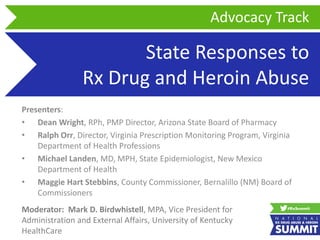 State Responses to
Rx Drug and Heroin Abuse
Presenters:
• Dean Wright, RPh, PMP Director, Arizona State Board of Pharmacy
• Ralph Orr, Director, Virginia Prescription Monitoring Program, Virginia
Department of Health Professions
• Michael Landen, MD, MPH, State Epidemiologist, New Mexico
Department of Health
• Maggie Hart Stebbins, County Commissioner, Bernalillo (NM) Board of
Commissioners
Advocacy Track
Moderator: Mark D. Birdwhistell, MPA, Vice President for
Administration and External Affairs, University of Kentucky
HealthCare
 
