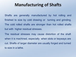 Manufacturing of Shafts
Shafts are generally manufactured by hot rolling and
finished to size by cold drawing or turning and grinding.
The cold rolled shafts are stronger than hot rolled shafts
but with higher residual stresses.
The residual stresses may cause distortion of the shaft
when it is machined, especially when slots or keyways are
cut. Shafts of larger diameter are usually forged and turned
to size in a lathe.
 
