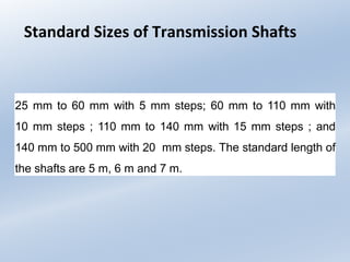 Standard Sizes of Transmission Shafts
25 mm to 60 mm with 5 mm steps; 60 mm to 110 mm with
10 mm steps ; 110 mm to 140 mm with 15 mm steps ; and
140 mm to 500 mm with 20 mm steps. The standard length of
the shafts are 5 m, 6 m and 7 m.
 