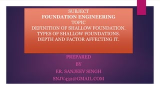 SUBJECT
FOUNDATION ENGINEERING
TOPIC
DEFINITION OF SHALLOW FOUNDATION.
TYPES OF SHALLOW FOUNDATIONS.
DEPTH AND FACTOR AFFECTING IT.
PREPARED
BY
ER. SANJEEV SINGH
SNJV432@GMAIL.COM
 