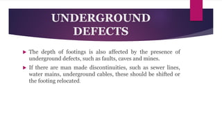 UNDERGROUND
DEFECTS
 The depth of footings is also affected by the presence of
underground defects, such as faults, caves and mines.
 If there are man made discontinuities, such as sewer lines,
water mains, underground cables, these should be shifted or
the footing relocated.
 